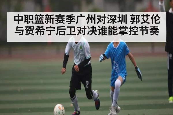 中职篮新赛季广州对深圳 郭艾伦与贺希宁后卫对决谁能掌控节奏
