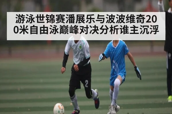 游泳世锦赛潘展乐与波波维奇200米自由泳巅峰对决分析谁主沉浮